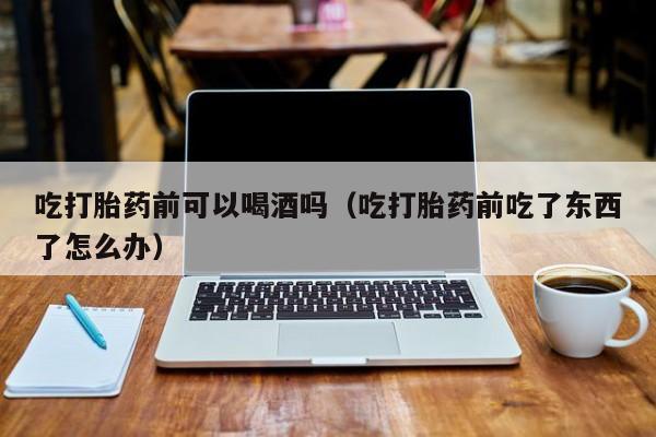 网上购买打胎药可信吗吃打胎药前可以喝酒吗（吃打胎药前吃了东西了怎么办）